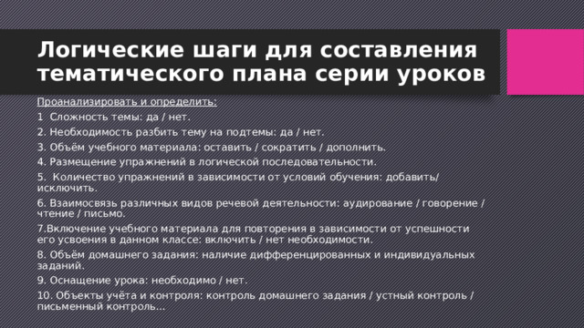 Логические шаги для составления тематического плана серии уроков Проанализировать и определить: 1  Сложность темы: да / нет. 2. Необходимость разбить тему на подтемы: да / нет. 3. Объём учебного материала: оставить / сократить / дополнить. 4. Размещение упражнений в логической последовательности. 5.  Количество упражнений в зависимости от условий обучения: добавить/ исключить. 6. Взаимосвязь различных видов речевой деятельности: аудирование / говорение / чтение / письмо. 7.Включение учебного материала для повторения в зависимости от успешности его усвоения в данном классе: включить / нет необходимости. 8. Объём домашнего задания: наличие дифференцированных и индивидуальных заданий. 9. Оснащение урока: необходимо / нет. 10. Объекты учёта и контроля: контроль домашнего задания / устный контроль / письменный контроль… 