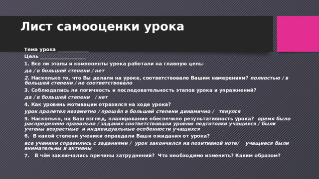 Лист самооценки урока     Тема урока _____________ Цель ___________________ 1. Все ли этапы и компоненты урока работали на главную цель: да / в большей степени / нет 2. Насколько то, что Вы делали на уроке, соответствовало Вашим намерениям? полностью / в большей степени / не соответствовало 3. Соблюдались ли логичность и последовательность этапов урока и упражнений?  да / в большей степени   / нет 4. Как уровень мотивации отразился на ходе урока?  урок пролетел незаметно / прошёл в большей степени динамично /   тянулся 5. Насколько, на Ваш взгляд, планирование обеспечило результативность урока?  время было распределено правильно / задания соответствовали уровню подготовки учащихся / были учтены возрастные  и индивидуальные особенности учащихся 6.  В какой степени ученики оправдали Ваши ожидания от урока?  все ученики справились с заданиями /  урок закончился на позитивной ноте/    учащиеся были внимательны и активны 7.   В чём заключались причины затруднений?  Что необходимо изменить? Каким образом? 