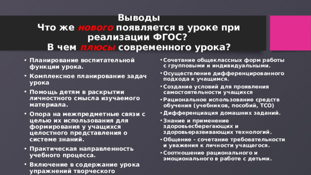  Выводы  Что же нового появляется в уроке при реализации ФГОС?  В чем плюсы современного урока?   Планирование воспитательной функции урока. Комплексное планирование задач урока Помощь детям в раскрытии личностного смысла изучаемого материала. Опора на межпредметные связи с целью их использования для формирования у учащихся целостного представления о системе знаний. Практическая направленность учебного процесса. Включение в содержание урока упражнений творческого характера. Выбор оптимального сочетания и соотношения методов обучения. Сочетание общеклассных форм работы с групповыми и индивидуальными. Осуществление дифференцированного подхода к учащимся. Создание условий для проявления самостоятельности учащихся Рациональное использование средств обучения (учебников, пособий, ТСО) Дифференциация домашних заданий. Знание и применение здоровьесберегающих и здоровьеразвивающих технологий. Общение - сочетание требовательности и уважения к личности учащегося. Соотношение рационального и эмоционального в работе с детьми. 