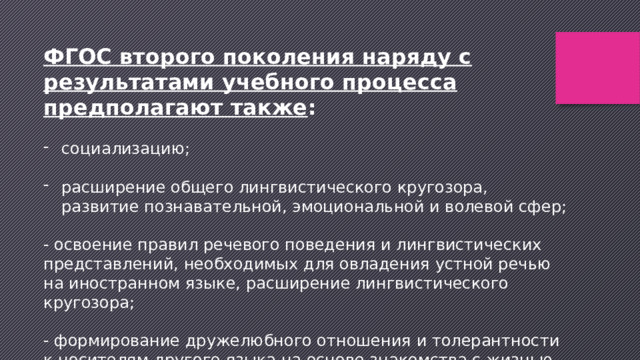 ФГОС второго поколения наряду с результатами учебного процесса предполагают также :  социализацию;  расширение общего лингвистического кругозора, развитие познавательной, эмоциональной и волевой сфер; - освоение правил речевого поведения и лингвистических представлений, необходимых для овладения устной речью на иностранном языке, расширение лингвистического кругозора; - формирование дружелюбного отношения и толерантности к носителям другого языка на основе знакомства с жизнью своих сверстников в других странах, с детским фольклором. 