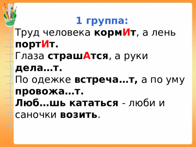 1 группа: Труд человека корм И т , а лень порт И т. Глаза страш А тся , а руки дела…т. По одежке встреча…т, а по уму провожа…т. Люб…шь  кататься - люби и саночки возить . 