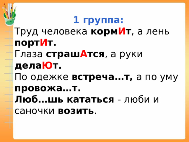 1 группа: Труд человека корм И т , а лень порт И т. Глаза страш А тся , а руки дела Ю т. По одежке встреча…т, а по уму провожа…т. Люб…шь  кататься - люби и саночки возить . 