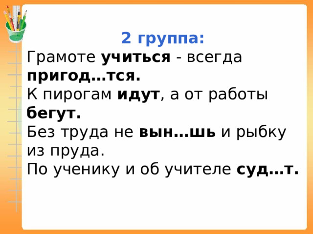 2 группа: Грамоте учиться - всегда пригод…тся. К пирогам идут , а от работы бегут. Без труда не вын…шь и рыбку из пруда. По ученику и об учителе суд…т.  