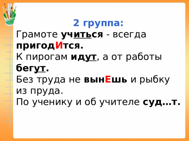 2 группа: Грамоте уч ить ся - всегда пригод И тся. К пирогам ид ут , а от работы бег ут . Без труда не вын Е шь и рыбку из пруда. По ученику и об учителе суд…т.  