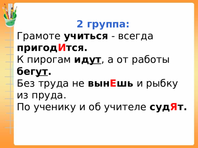 2 группа: Грамоте учиться - всегда пригод И тся. К пирогам ид ут , а от работы бег ут . Без труда не вын Е шь и рыбку из пруда. По ученику и об учителе суд Я т.  