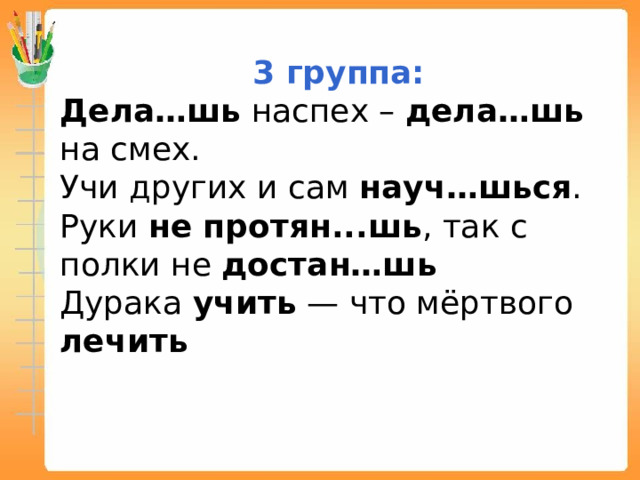 3 группа: Дела…шь наспех – дела…шь на смех. Учи других и сам науч…шься . Руки не протян...шь , так с полки не достан…шь Дурака учить — что мёртвого лечить 