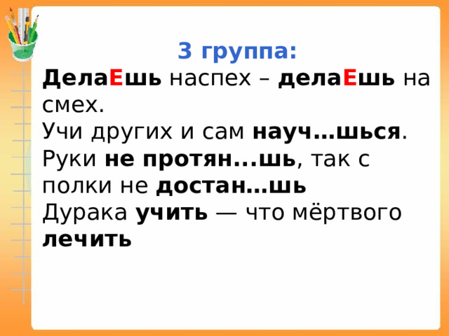 3 группа: Дела Е шь наспех – дела Е шь на смех. Учи других и сам науч…шься . Руки не протян...шь , так с полки не достан…шь Дурака учить — что мёртвого лечить 