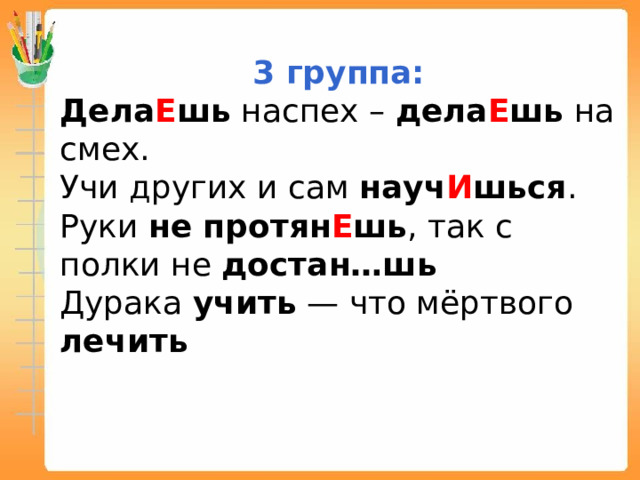 3 группа: Дела Е шь наспех – дела Е шь на смех. Учи других и сам науч И шься . Руки не протян Е шь , так с полки не достан…шь Дурака учить — что мёртвого лечить 