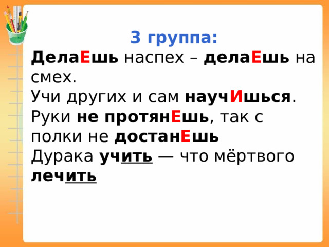 3 группа: Дела Е шь наспех – дела Е шь на смех. Учи других и сам науч И шься . Руки не протян Е шь , так с полки не достан Е шь Дурака уч ить — что мёртвого леч ить 