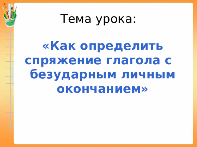 Тема урока: «Как определить спряжение глагола с безударным личным окончанием» 
