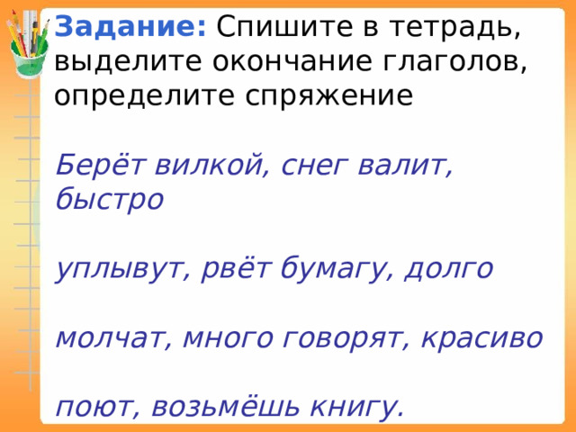 Задание:   Спишите в тетрадь, выделите окончание глаголов, определите спряжение Берёт вилкой, снег валит, быстро  уплывут, рвёт бумагу, долго  молчат, много говорят, красиво  поют, возьмёшь книгу. 