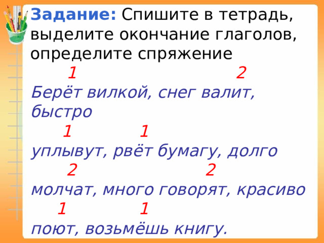 Задание:   Спишите в тетрадь, выделите окончание глаголов, определите спряжение  1 2 Берёт вилкой, снег валит, быстро  1 1 уплывут, рвёт бумагу, долго  2 2 молчат, много говорят, красиво  1 1 поют, возьмёшь книгу. 