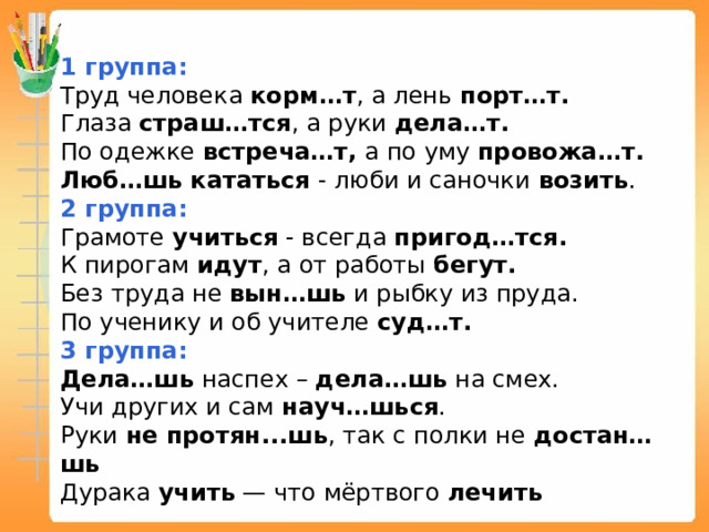 1 группа: Труд человека корм…т , а лень порт…т. Глаза страш…тся , а руки дела…т. По одежке встреча…т, а по уму провожа…т. Люб…шь  кататься - люби и саночки возить . 2 группа: Грамоте учиться - всегда пригод…тся. К пирогам идут , а от работы бегут. Без труда не вын…шь и рыбку из пруда. По ученику и об учителе суд…т. 3 группа: Дела…шь наспех – дела…шь на смех. Учи других и сам науч…шься . Руки не протян...шь , так с полки не достан…шь Дурака учить — что мёртвого лечить 
