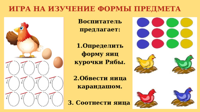 ИГРА НА ИЗУЧЕНИЕ ФОРМЫ ПРЕДМЕТА Воспитатель предлагает:  1.Определить форму яиц курочки Рябы.  2.Обвести яица карандашом.  3. Соотнести яица к курочкам по цвету. 