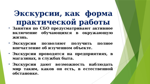 Экскурсии, как форма практической работы Занятия по СБО предусматривают активное включение обучающихся в окружающую жизнь. Экскурсии позволяют получить полное впечатление об изученном объекте. Экскурсии проводятся на предприятиях, в магазинах, в службах быта. Экскурсии дают возможность наблюдать мир таким, каков он есть, в естественной обстановке. 