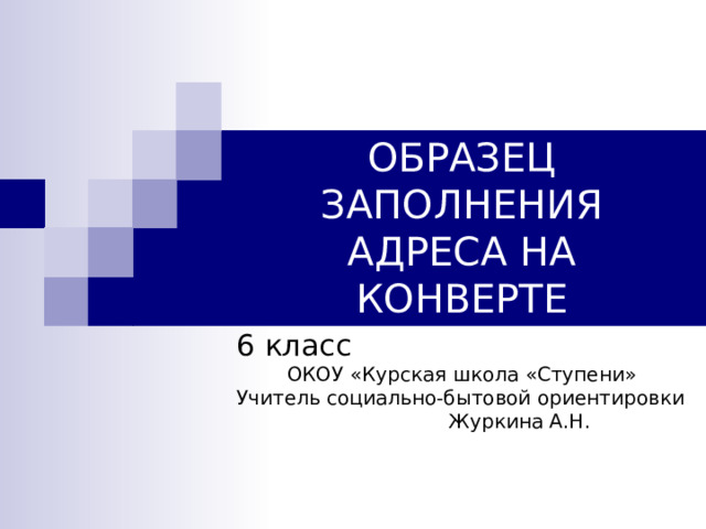 ОБРАЗЕЦ ЗАПОЛНЕНИЯ АДРЕСА НА КОНВЕРТЕ 6 класс ОКОУ «Курская школа «Ступени» Учитель социально-бытовой ориентировки  Журкина А.Н. 