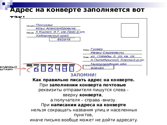 Адрес на конверте заполняется вот так:   ЗАПОМНИ! Как правильно писать адрес на конверте. При  заполнении конверта почтовые   реквизиты отправителя пишутся слева - вверху  конверта , а получателя – справа -внизу. При  написании адреса на конверте   нельзя сокращать названия улиц и населенных пунктов,  иначе письмо вообще может не дойти адресату. 