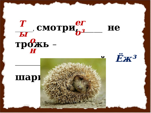 ______, смотри, _____ не трожь – ________ - колючий шарик . его³ Ты он Ёж³  