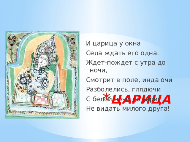 И царица у окна Села ждать его одна. Ждет-пождет с утра до ночи, Смотрит в поле, инда очи Разболелись, глядючи С белой ночи до зари; Не видать милого друга! ЦАРИЦА 