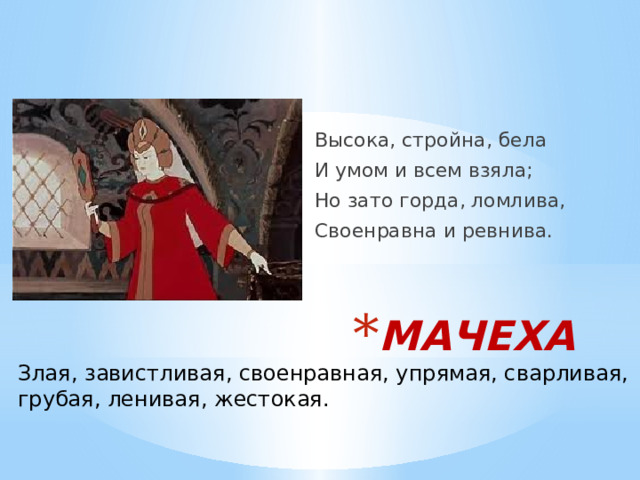 Высока, стройна, бела И умом и всем взяла; Но зато горда, ломлива, Своенравна и ревнива. МАЧЕХА Злая, завистливая, своенравная, упрямая, сварливая, грубая, ленивая, жестокая. 