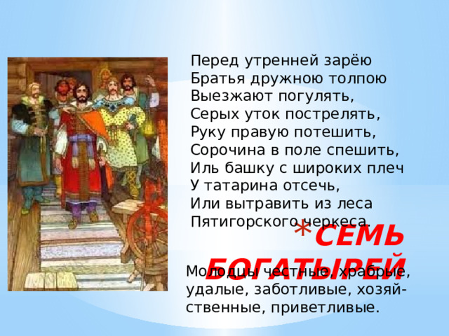 Перед утренней зарёю Братья дружною толпою Выезжают погулять, Серых уток пострелять, Руку правую потешить, Сорочина в поле спешить, Иль башку с широких плеч У татарина отсечь, Или вытравить из леса Пятигорского черкеса. СЕМЬ БОГАТЫРЕЙ Молодцы честные, храбрые, удалые, заботливые, хозяй- ственные, приветливые. 