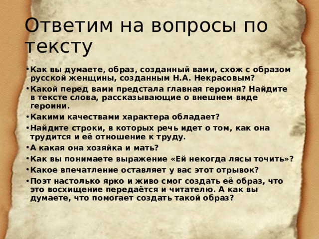 Ответим на вопросы по тексту Как вы думаете, образ, созданный вами, схож с образом русской женщины, созданным Н.А. Некрасовым? Какой перед вами предстала главная героиня? Найдите в тексте слова, рассказывающие о внешнем виде героини. Какими качествами характера обладает? Найдите строки, в которых речь идет о том, как она трудится и её отношение к труду. А какая она хозяйка и мать? Как вы понимаете выражение «Ей некогда лясы точить»? Какое впечатление оставляет у вас этот отрывок? Поэт настолько ярко и живо смог создать её образ, что это восхищение передаётся и читателю. А как вы думаете, что помогает создать такой образ? 