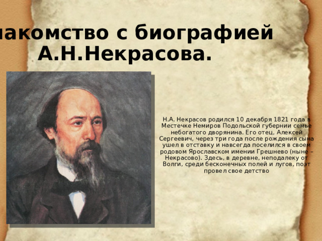 Знакомство с биографией А.Н.Некрасова. Н.А. Некрасов родился 10 декабря 1821 года в Местечке Немиров Подольской губернии семье небогатого дворянина. Его отец, Алексей Сергеевич, через три года после рождения сына ушел в отставку и навсегда поселился в своем родовом Ярославском имении Грешнево (ныне – Некрасово). Здесь, в деревне, неподалеку от Волги, среди бесконечных полей и лугов, поэт провел свое детство 