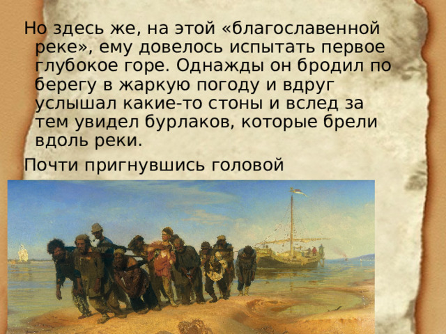 Но здесь же, на этой «благославенной реке», ему довелось испытать первое глубокое горе. Однажды он бродил по берегу в жаркую погоду и вдруг услышал какие-то стоны и вслед за тем увидел бурлаков, которые брели вдоль реки. Почти пригнувшись головой К ногам, обитым бечевой… 