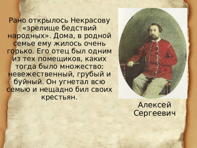 Рано открылось Некрасову «зрелище бедствий народных». Дома, в родной семье ему жилось очень горько. Его отец был одним из тех помещиков, каких тогда было множество: невежественный, грубый и буйный. Он угнетал всю семью и нещадно бил своих крестьян. Алексей Сергеевич 