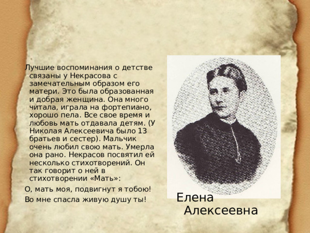 Лучшие воспоминания о детстве связаны у Некрасова с замечательным образом его матери. Это была образованная и добрая женщина. Она много читала, играла на фортепиано, хорошо пела. Все свое время и любовь мать отдавала детям. (У Николая Алексеевича было 13 братьев и сестер). Мальчик очень любил свою мать. Умерла она рано. Некрасов посвятил ей несколько стихотворений. Он так говорит о ней в стихотворении «Мать»: О, мать моя, подвигнут я тобою! Во мне спасла живую душу ты! Елена Алексеевна 