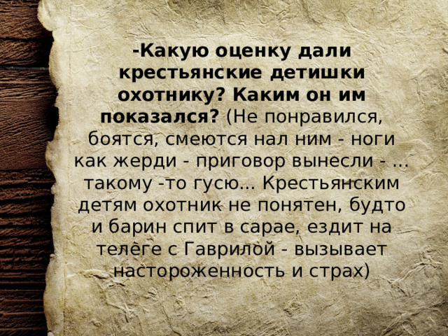 -Какую оценку дали крестьянские детишки охотнику? Каким он им показался? (Не понравился, боятся, смеются нал ним - ноги как жерди - приговор вынесли - ... такому -то гусю... Крестьянским детям охотник не понятен, будто и барин спит в сарае, ездит на телеге с Гаврилой - вызывает настороженность и страх)   