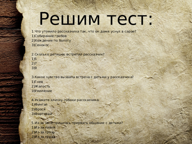 Решим тест: 1.Что утомило рассказчика так, что он даже уснул в сарае? 1)Собирание грибов 2)Хождение по болоту 3)Сенокос   2.Сколько детишек встретил рассказчик? 1)5 2)7 3)9   3.Какое чувство вызвала встреча с детьми у рассказчика? 1)Гнев 2)Жалость 3)Умиление   4.Укажите кличку собаки рассказчика. 1)Фингал 2)Фрося 3)Фортовый 5.Из-за чего пришлось прервать общение с детьми? 1)Из-за ливня 2)Из-за грозы 3)Из-за града 