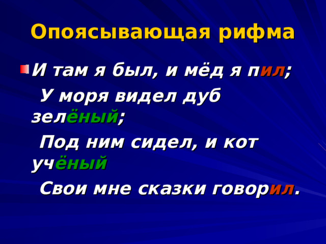 Опоясывающая рифма И там я был, и мёд я п ил ;  У моря видел дуб зел ёный ;  Под ним сидел, и кот уч ёный  Свои мне сказки говор ил . 