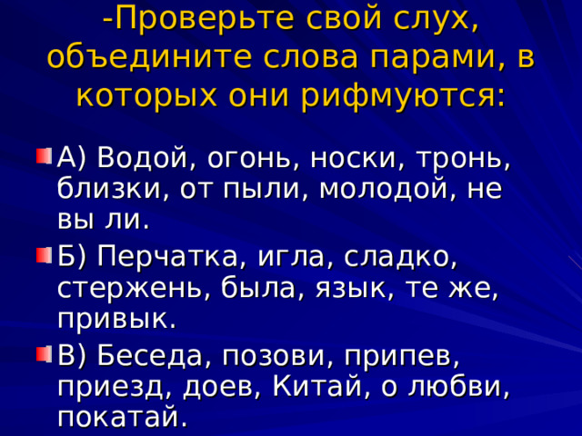 -Проверьте свой слух, объедините слова парами, в которых они рифмуются: А) Водой, огонь, носки, тронь, близки, от пыли, молодой, не вы ли. Б) Перчатка, игла, сладко, стержень, была, язык, те же, привык. В) Беседа, позови, припев, приезд, доев, Китай, о любви, покатай. 