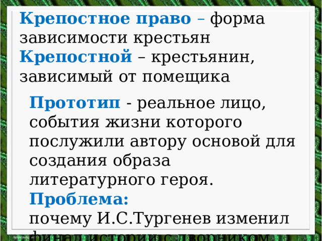 Крепостное право – форма зависимости крестьян  Крепостной – крестьянин, зависимый от помещика Прототип - реальное лицо, события жизни которого послужили автору основой для создания образа литературного героя. Проблема:  почему И.С.Тургенев изменил финал истории с дворником Андреем.   