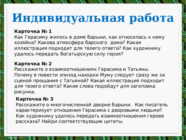 Индивидуальная работа Карточка № 1 Как Герасиму жилось в доме барыни, как относилась к нему хозяйка? Какова атмосфера барского дома? Какая иллюстрация подходит для твоего ответа? Как художнику удалось передать богатырскую силу героя? Карточка № 2 Расскажите о взаимоотношениях Герасима и Татьяны. Почему в повести эпизод находки Муму следует сразу же за сценой прощания с Татьяной? Какая иллюстрация подходит для твоего ответа? Какие слова подойдут для заголовка рисунка. Карточка № 3 Расскажите о многочисленной дворне барыни. Как писатель характеризует отношения Герасима с дворовыми людьми? Как художнику удалось передать взаимоотношения героев рассказа? Найди соответствующие цитаты. 