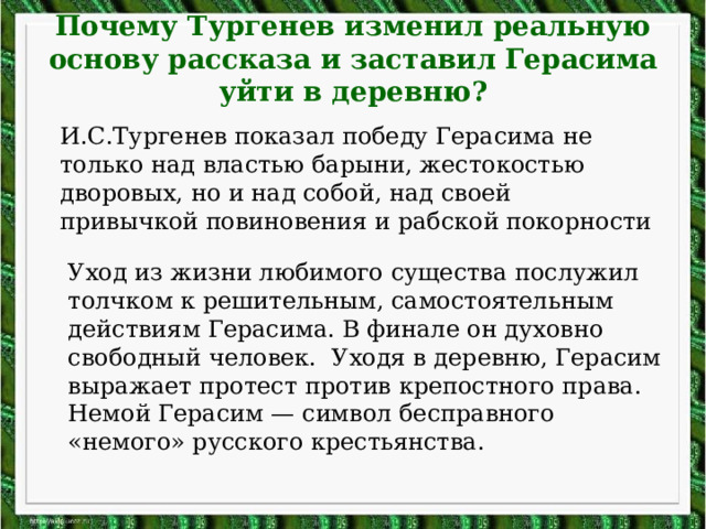 Почему Тургенев изменил реальную основу рассказа и заставил Герасима уйти в деревню?   И.С.Тургенев показал победу Герасима не только над властью барыни, жестокостью дворовых, но и над собой, над своей привычкой повиновения и рабской покорности Уход из жизни любимого существа послужил толчком к решительным, самостоятельным действиям Герасима. В финале он духовно свободный человек. Уходя в деревню, Герасим выражает протест против крепостного права. Немой Герасим — символ бесправного «немого» русского крестьянства. 