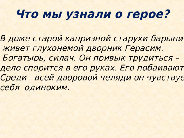 Что мы узнали о герое? В доме старой капризной старухи-барыни  живет глухонемой дворник Герасим.  Богатырь, силач. Он привык трудиться – дело спорится в его руках. Его побаиваются. Среди всей дворовой челяди он чувствует себя одиноким. 