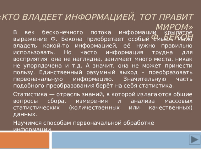 «Кто владеет информацией, тот правит миром»  Ф. Бекон В век бесконечного потока информации крылатое выражение Ф. Бекона приобретает особый смысл. Мало владеть какой-то информацией, её нужно правильно использовать. Но часто информация трудна для восприятия: она не наглядна, занимает много места, никак не упорядочена и т.д. А значит, она не может принести пользу. Единственный разумный выход – преобразовать первоначальную информацию. Значительную часть подобного преобразования берёт на себя статистика. Статистика — отрасль знаний, в которой излагаются общие вопросы сбора, измерения и анализа массовых статистических (количественных или качественных) данных. Научимся способам первоначальной обработке информации. 