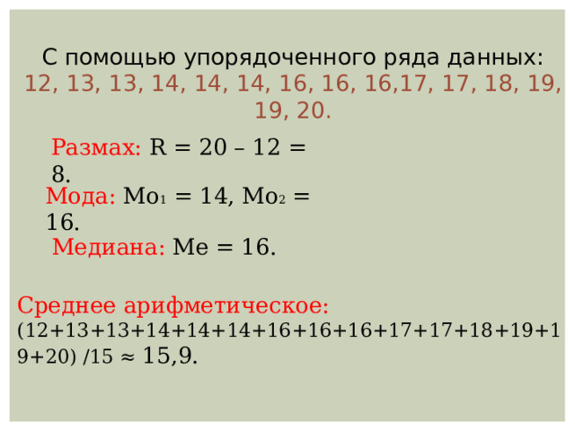 С помощью упорядоченного ряда данных: 12, 13, 13, 14, 14, 14, 16, 16, 16,17, 17, 18, 19, 19, 20. Размах: R = 20 – 12 = 8. Мода: Мо 1 = 14, Мо 2 = 16. Медиана: Ме = 16. Среднее арифметическое:  (12+13+13+14+14+14+16+16+16+17+17+18+19+19+20) /15 ≈ 15,9. 