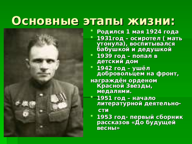 Основные этапы жизни: Родился 1 мая 1924 года 1931год – осиротел ( мать утонула), воспитывался бабушкой и дедушкой 1939 год – попал в детский дом 1942 год – ушёл добровольцем на фронт, награждён орденом Красной Звезды, медалями. 1951 год – начало литературной деятельно-  сти 1953 год- первый сборник рассказов «До будущей весны» 