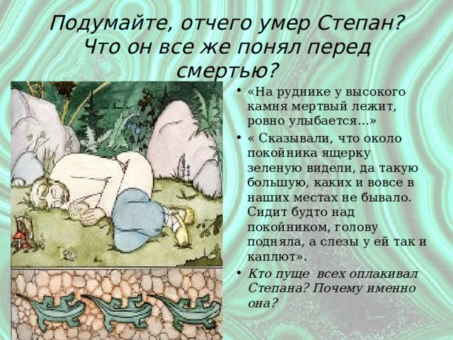 Подумайте, отчего умер Степан?  Что он все же понял перед смертью? «На руднике у высокого камня мертвый лежит, ровно улыбается…» « Сказывали, что около покойника ящерку зеленую видели, да такую большую, каких и вовсе в наших местах не бывало. Сидит будто над покойником, голову подняла, а слезы у ей так и каплют». Кто пуще всех оплакивал Степана? Почему именно она? 