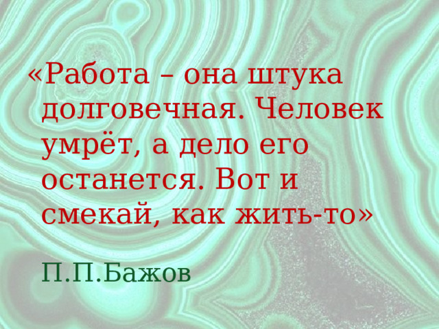 «Работа – она штука долговечная. Человек умрёт, а дело его останется. Вот и смекай, как жить-то»  П.П.Бажов 