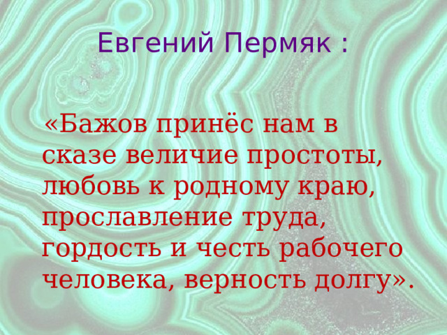 Евгений Пермяк :  «Бажов принёс нам в сказе величие простоты, любовь к родному краю, прославление труда, гордость и честь рабочего человека, верность долгу». 