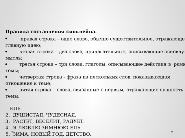 Правила составления синквейна.          правая строка – одно слово, обычно существительное, отражающее  главную идею;          вторая строка – два слова, прилагательные, описывающие основную мысль;          третья строка – три слова, глаголы, описывающие действия в  рамках темы;          четвертая строка - фраза из нескольких слов, показывающая отношение к теме;          пятая строка – слова, связанные с первым, отражающие сущность темы. .  ЕЛЬ 2.  ДУШИСТАЯ, ЧУДЕСНАЯ. 3.  РАСТЕТ, ВЕСЕЛИТ, РАДУЕТ. 4.  Я ЛЮБЛЮ ЗИМНЮЮ ЕЛЬ. 5.  ЗИМА, НОВЫЙ ГОД, ДЕТСТВО. 