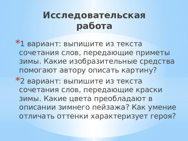 Исследовательская работа 1 вариант: выпишите из текста сочетания слов, передающие приметы зимы. Какие изобразительные средства помогают автору описать картину? 2 вариант: выпишите из текста сочетания слов, передающие краски зимы. Какие цвета преобладают в описании зимнего пейзажа? Как умение отличать оттенки характеризует героя? 