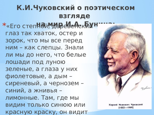 К.И.Чуковский о поэтическом взгляде  на мир И.А. Бунина: «Его степной, деревенский глаз так хваток, остер и зорок, что мы все перед ним – как слепцы. Знали ли мы до него, что белые лошади под луною зеленые, а глаза у них фиолетовые, а дым – сиреневый, а чернозем – синий, а жнивья – лимонные. Там, где мы видим только синюю или красную краску, он видит десятки полутонов и оттенков». 