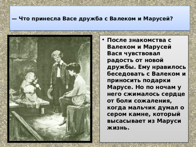  —  Что принесла Васе дружба с Валеком и Марусей?   После знакомства с Валеком и Марусей Вася чувствовал радость от новой дружбы. Ему нравилось беседовать с Валеком и приносить подарки Марусе. Но по ночам у него сжималось сердце от боли сожаления, когда мальчик думал о сером камне, который высасывает из Маруси жизнь.   