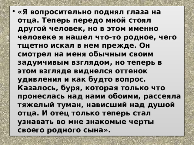 «Я вопросительно поднял глаза на отца. Теперь передо мной стоял другой человек, но в этом именно человеке я нашел что-то родное, чего тщетно искал в нем прежде. Он смотрел на меня обычным своим задумчивым взглядом, но теперь в этом взгляде виднелся оттенок удивления и как будто вопрос. Казалось, буря, которая только что пронеслась над нами обоими, рассеяла тяжелый туман, нависший над душой отца. И отец только теперь стал узнавать во мне знакомые черты своего родного сына». 