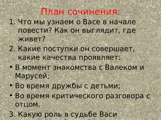 План сочинения: Что мы узнаем о Васе в начале повести? Как он выглядит, где живет? Какие поступки он совершает, какие качества проявляет: В момент знакомства с Валеком и Марусей; Во время дружбы с детьми; Во время критического разговора с отцом. 3. Какую роль в судьбе Васи сыграла дружба с обездоленными детьми? 